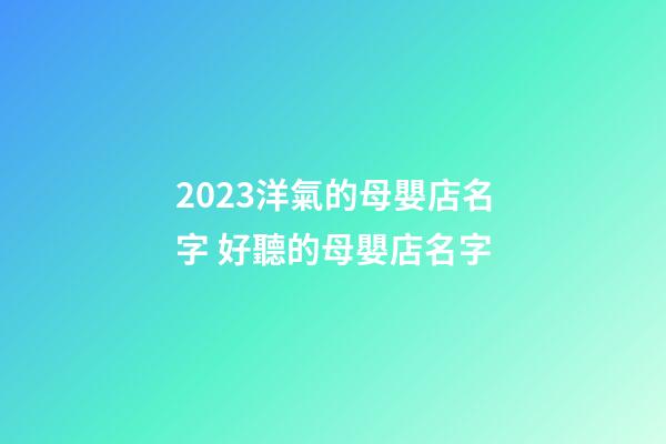2023洋氣的母嬰店名字 好聽的母嬰店名字-第1張-店鋪起名-玄機派